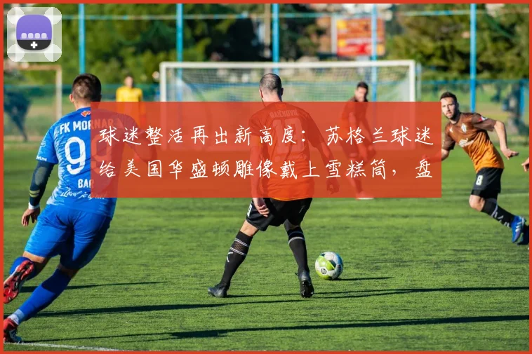 球迷整活再出新高度:苏格兰球迷给美国华盛顿雕像戴上雪糕筒,盘点体坛趣味恶搞事件