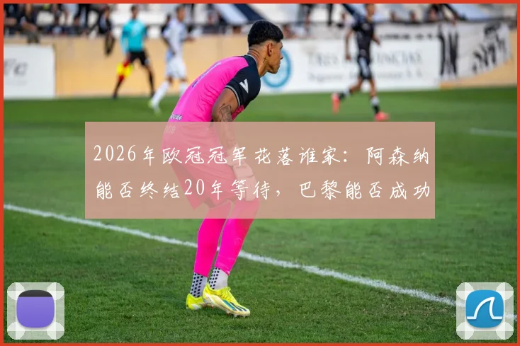 2026年欧冠冠军花落谁家：阿森纳能否终结20年等待，巴黎能否成功卫冕创奇迹？