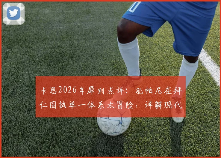 卡恩2026年犀利点评:孔帕尼在拜仁固执单一体系太冒险,详解现代足球多元战术为何是王道