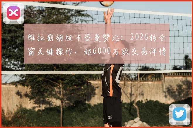 维拉截胡纽卡签曼赞比：2026转会窗关键操作，超6000万欧交易详情解读