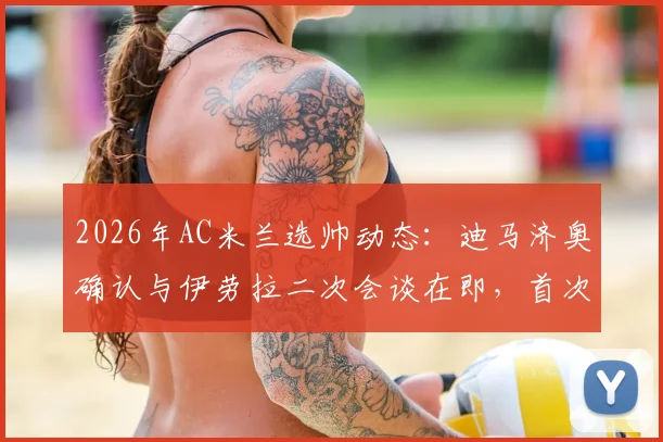 2026年AC米兰选帅动态:迪马济奥确认与伊劳拉二次会谈在即,首次交流上周已完成