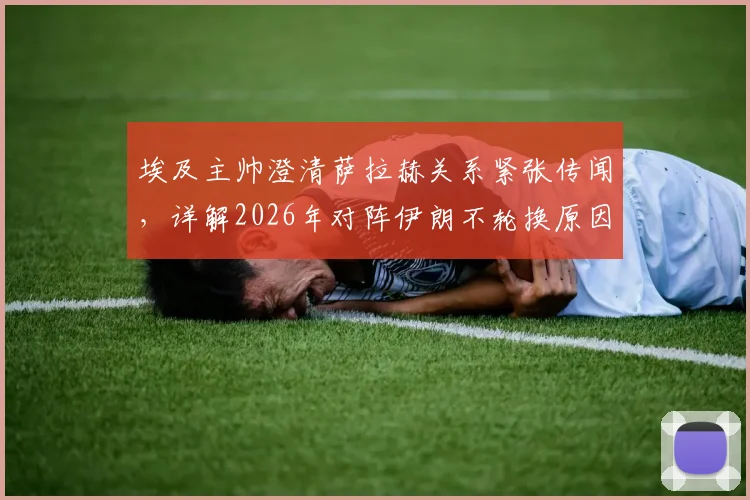 埃及主帅澄清萨拉赫关系紧张传闻，详解2026年对阵伊朗不轮换原因