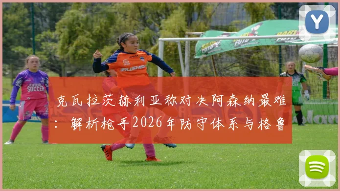 克瓦拉茨赫利亚称对决阿森纳最难：解析枪手2026年防守体系与格鲁吉亚球星的破局之道