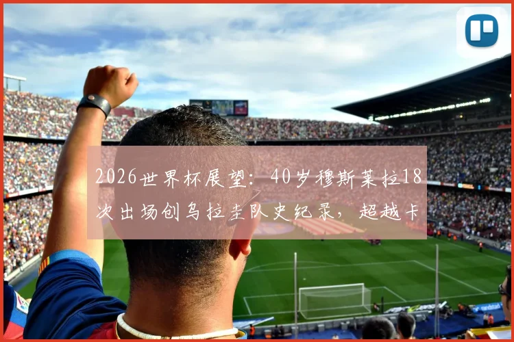 2026世界杯展望：40岁穆斯莱拉18次出场创乌拉圭队史纪录，超越卡瓦尼成第一人，附乌拉圭世界杯出场榜排名