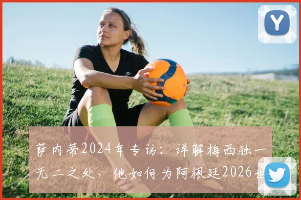 萨内蒂2024年专访：详解梅西独一无二之处，他如何为阿根廷2026世界杯目标铺路