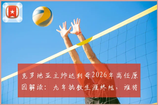 克罗地亚主帅达利奇2026年离任原因解读:九年执教生涯终结,谁将接替其帅位及球队未来前景分析