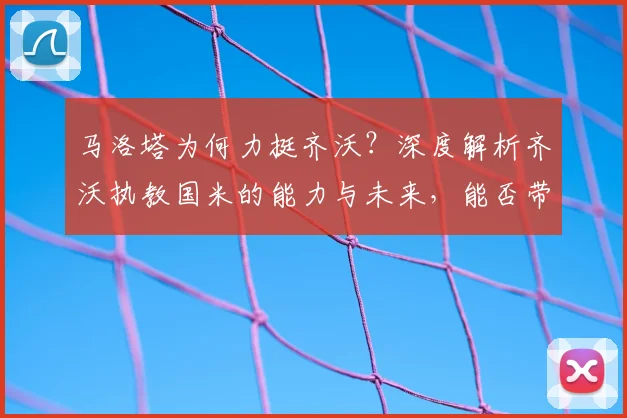 马洛塔为何力挺齐沃?深度解析齐沃执教国米的能力与未来,能否带队至2026年?