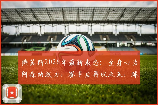 热苏斯2026年最新表态：全身心为阿森纳效力，赛季后再议未来，球员现状与前景深度分析