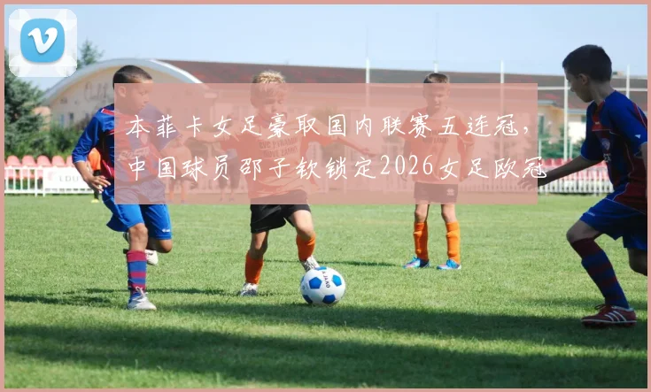 本菲卡女足豪取国内联赛五连冠，中国球员邵子钦锁定2026女足欧冠席位，附球队阵容深度解析与赛事前瞻