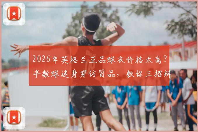 2026年英格兰正品球衣价格太高?半数球迷身穿仿冒品,教你三招辨别真假与靠谱购买渠道